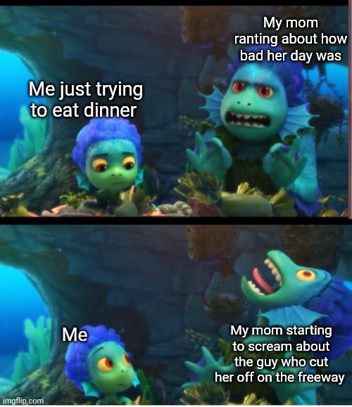 New(er) template go brrr | My mom ranting about how bad her day was; Me just trying to eat dinner; My mom starting to scream about the guy who cut her off on the freeway; Me | image tagged in luca dolphin,disney,pixar,funny,new template | made w/ Imgflip meme maker