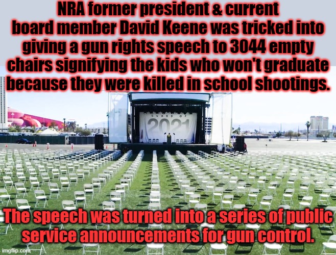 What happened in Vegas came back to haunt him. | NRA former president & current board member David Keene was tricked into giving a gun rights speech to 3044 empty chairs signifying the kids who won't graduate because they were killed in school shootings. The speech was turned into a series of public
service announcements for gun control. | image tagged in nra executive giving speech to ghosts,owned,school shootings,public service announcement,mad karma | made w/ Imgflip meme maker