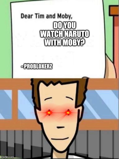 Dear Tim and Moby |  DO YOU WATCH NARUTO WITH MOBY? - PROBLOXERZ | image tagged in dear tim and moby | made w/ Imgflip meme maker