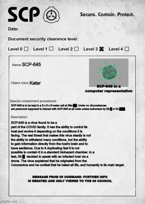 First attempt to make a SCP document :D | X; SCP-645; Keter; SCP-645 in a computer representation; SCP-645 is to be kept in a 5 x 5 x 5-meter cell at Site-██. Under no circumstances are personnel supposed to interact with SCP-645 at all costs unless authorised by 05-█ or Dr-███. SCP-645 is a virus found to be a part of the COVID family. It has the ability to control its host and evolve it depending on the conditions it is facing. The real threat that makes this virus deadly is not the ability to withstand many conditions, but the ability to gain information directly from the host's brain and to have sentience. Due to it duplicating fast it is not possible to contain it in a standard biohazard chamber. In a test, 05-█  decided to speak with an infected host via a drone. The virus explained that he originated from the Coronavirus and he confest that he hated all life, and humanity is its main target. MESSAGE FROM 05 COMMAND- FURTHER INFO IS REDATED AND ONLY VIEWED TO THE 05 COUNCIL | image tagged in scp document | made w/ Imgflip meme maker
