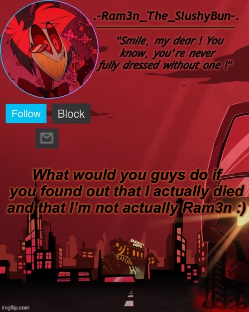: ) | What would you guys do if you found out that I actually died and that I’m not actually Ram3n :) | image tagged in alastor temp thingie | made w/ Imgflip meme maker