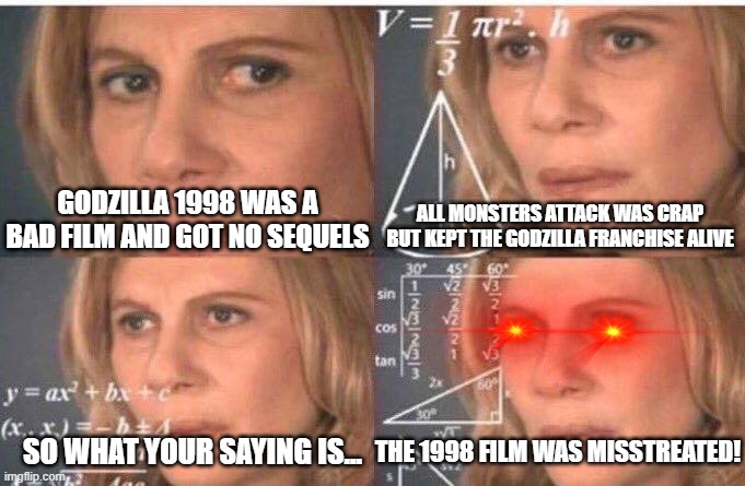 Math lady/Confused lady | ALL MONSTERS ATTACK WAS CRAP BUT KEPT THE GODZILLA FRANCHISE ALIVE; GODZILLA 1998 WAS A BAD FILM AND GOT NO SEQUELS; SO WHAT YOUR SAYING IS... THE 1998 FILM WAS MISSTREATED! | image tagged in math lady/confused lady | made w/ Imgflip meme maker