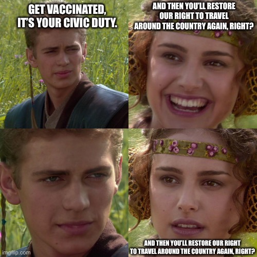 Fully vaccinated and no place to go. | AND THEN YOU’LL RESTORE OUR RIGHT TO TRAVEL AROUND THE COUNTRY AGAIN, RIGHT? GET VACCINATED, IT’S YOUR CIVIC DUTY. AND THEN YOU’LL RESTORE OUR RIGHT TO TRAVEL AROUND THE COUNTRY AGAIN, RIGHT? | image tagged in anakin padme 4 panel | made w/ Imgflip meme maker