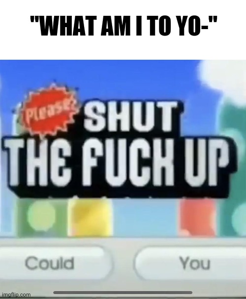 please shut the fucc up could you | "WHAT AM I TO YO-" | image tagged in please shut the fucc up could you | made w/ Imgflip meme maker