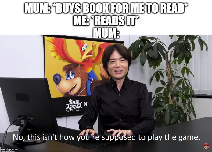 JUST LEMME READ THE BOOK | MUM: *BUYS BOOK FOR ME TO READ*
ME: *READS IT*
MUM: | image tagged in this isn't how you're supposed to play the game | made w/ Imgflip meme maker