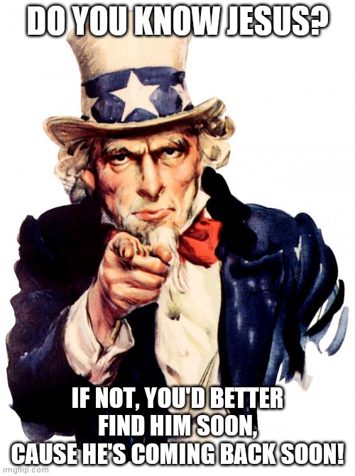 Uncle Sam Meme | DO YOU KNOW JESUS? IF NOT, YOU'D BETTER FIND HIM SOON, CAUSE HE'S COMING BACK SOON! | image tagged in memes,uncle sam | made w/ Imgflip meme maker