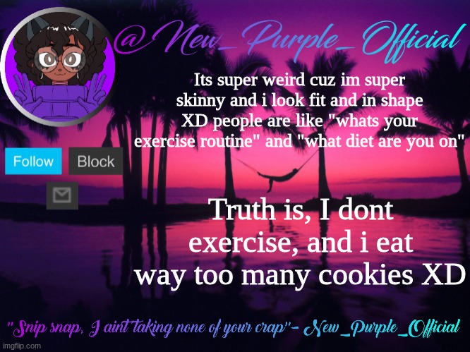 Purple's announcement temp 3 | Its super weird cuz im super skinny and i look fit and in shape XD people are like "whats your exercise routine" and "what diet are you on"; Truth is, I dont exercise, and i eat way too many cookies XD | image tagged in purple's announcement temp 3 | made w/ Imgflip meme maker
