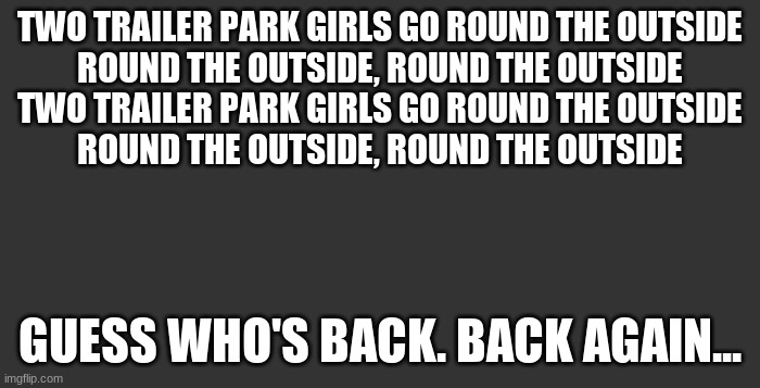 Shady's (mavricks) back, tell a friend | TWO TRAILER PARK GIRLS GO ROUND THE OUTSIDE
ROUND THE OUTSIDE, ROUND THE OUTSIDE
TWO TRAILER PARK GIRLS GO ROUND THE OUTSIDE
ROUND THE OUTSIDE, ROUND THE OUTSIDE; GUESS WHO'S BACK. BACK AGAIN... | image tagged in dark mode bg | made w/ Imgflip meme maker
