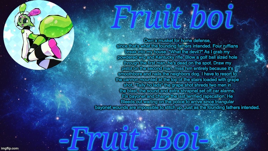 Own a musket for home defense, since that's what the founding fathers intended. Four ruffians break into my house. "What the devil?" As I grab my powdered wig and Kentucky rifle. Blow a golf ball sized hole through the first man, he's dead on the spot. Draw my pistol on the second man, miss him entirely because it's smoothbore and nails the neighbors dog. I have to resort to the cannon mounted at the top of the stairs loaded with grape shot, "Tally ho lads" the grape shot shreds two men in the blast, the sound and extra shrapnel set off car alarms. Fix bayonet and charge the last terrified rapscallion. He Bleeds out waiting on the police to arrive since triangular bayonet wounds are impossible to stitch up. Just as the founding fathers intended. | image tagged in bro is this a announcement temp holy hell | made w/ Imgflip meme maker