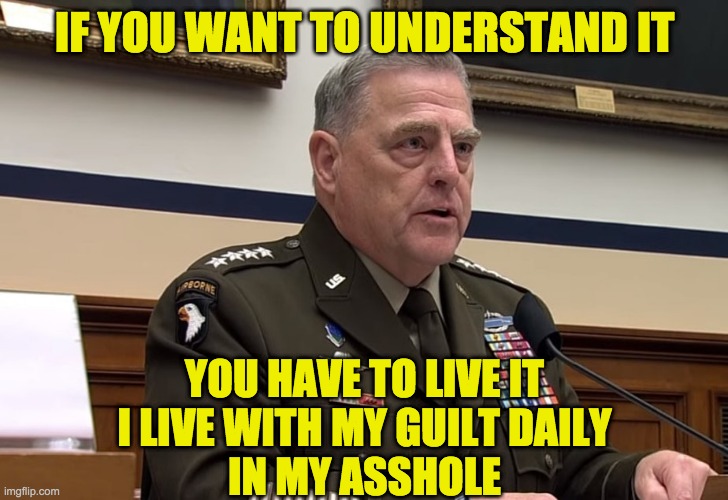 General Mark Milley | IF YOU WANT TO UNDERSTAND IT YOU HAVE TO LIVE IT
I LIVE WITH MY GUILT DAILY
IN MY ASSHOLE | image tagged in general mark milley | made w/ Imgflip meme maker