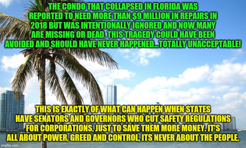 Miami | THE CONDO THAT COLLAPSED IN FLORIDA WAS REPORTED TO NEED MORE THAN $9 MILLION IN REPAIRS IN 2018 BUT WAS INTENTIONALLY IGNORED AND NOW MANY ARE MISSING OR DEAD. THIS TRAGEDY COULD HAVE BEEN AVOIDED AND SHOULD HAVE NEVER HAPPENED...TOTALLY UNACCEPTABLE! THIS IS EXACTLY OF WHAT CAN HAPPEN WHEN STATES HAVE SENATORS AND GOVERNORS WHO CUT SAFETY REGULATIONS FOR CORPORATIONS, JUST TO SAVE THEM MORE MONEY. IT'S ALL ABOUT POWER, GREED AND CONTROL, ITS NEVER ABOUT THE PEOPLE. | image tagged in miami | made w/ Imgflip meme maker