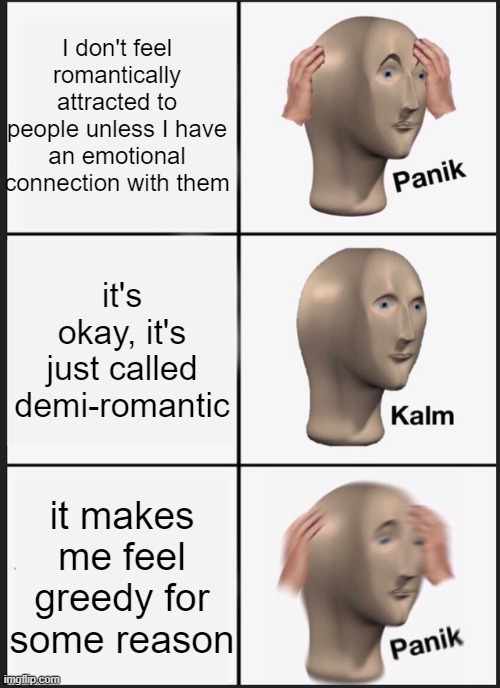 help, I know I shouldn't feel this way about it. | I don't feel romantically attracted to people unless I have an emotional connection with them; it's okay, it's just called demi-romantic; it makes me feel greedy for some reason | image tagged in memes,panik kalm panik,help,panic,lgbtq,pride | made w/ Imgflip meme maker