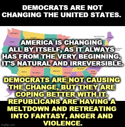 America changes. Always has, always will. | DEMOCRATS ARE NOT CHANGING THE UNITED STATES. AMERICA IS CHANGING 
ALL BY ITSELF, AS IT ALWAYS 
HAS FROM THE VERY BEGINNING. 
IT'S NATURAL AND IRREVERSIBLE. DEMOCRATS ARE NOT CAUSING 
THE CHANGE, BUT THEY ARE 
COPING BETTER WITH IT. 
REPUBLICANS ARE HAVING A 
MELTDOWN AND RETREATING 
INTO FANTASY, ANGER AND 
VIOLENCE. | image tagged in united states map usa states map,change,republicans,melting,angry,violence | made w/ Imgflip meme maker