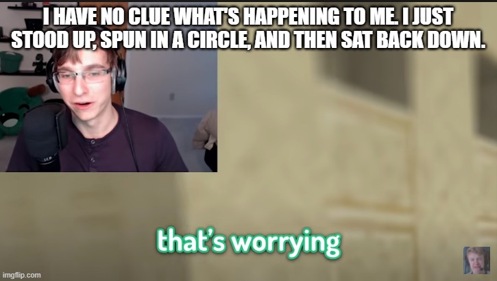 The hell? | I HAVE NO CLUE WHAT'S HAPPENING TO ME. I JUST STOOD UP, SPUN IN A CIRCLE, AND THEN SAT BACK DOWN. | image tagged in that's worrying | made w/ Imgflip meme maker