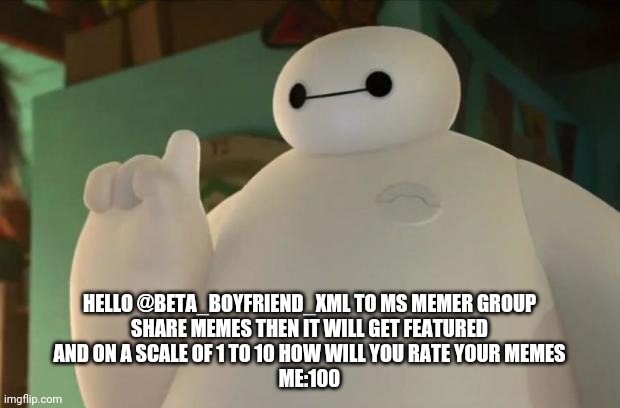 Baymax | HELLO @BETA_BOYFRIEND_XML TO MS MEMER GROUP



SHARE MEMES THEN IT WILL GET FEATURED




AND ON A SCALE OF 1 TO 10 HOW WILL YOU RATE YOUR MEMES


ME:100 | image tagged in baymax | made w/ Imgflip meme maker