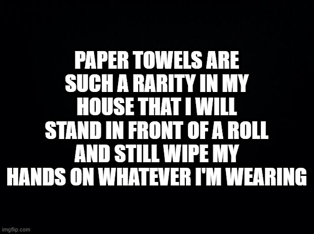 Black background | PAPER TOWELS ARE SUCH A RARITY IN MY HOUSE THAT I WILL STAND IN FRONT OF A ROLL AND STILL WIPE MY HANDS ON WHATEVER I'M WEARING | image tagged in black background,parenting | made w/ Imgflip meme maker
