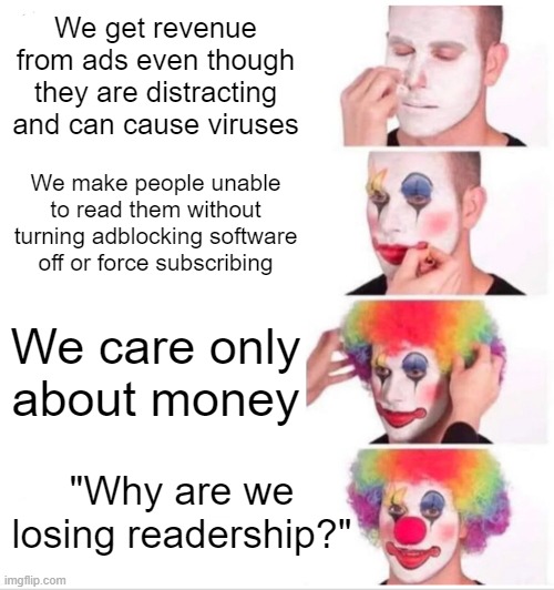 Clown Applying Makeup | We get revenue from ads even though they are distracting and can cause viruses; We make people unable to read them without turning adblocking software off or force subscribing; We care only about money; "Why are we losing readership?" | image tagged in memes,clown applying makeup,capitalism,adblock | made w/ Imgflip meme maker