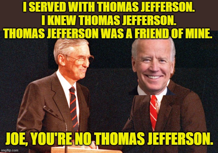 Thanks to TKWSN for the idea | I SERVED WITH THOMAS JEFFERSON. I KNEW THOMAS JEFFERSON. THOMAS JEFFERSON WAS A FRIEND OF MINE. JOE, YOU'RE NO THOMAS JEFFERSON. | image tagged in biden,jefferson | made w/ Imgflip meme maker