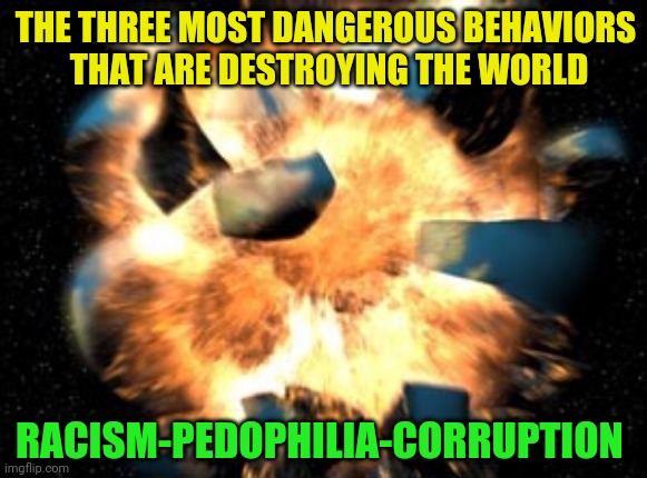 Earth Exploding | THE THREE MOST DANGEROUS BEHAVIORS       THAT ARE DESTROYING THE WORLD; RACISM-PEDOPHILIA-CORRUPTION | image tagged in earth exploding | made w/ Imgflip meme maker