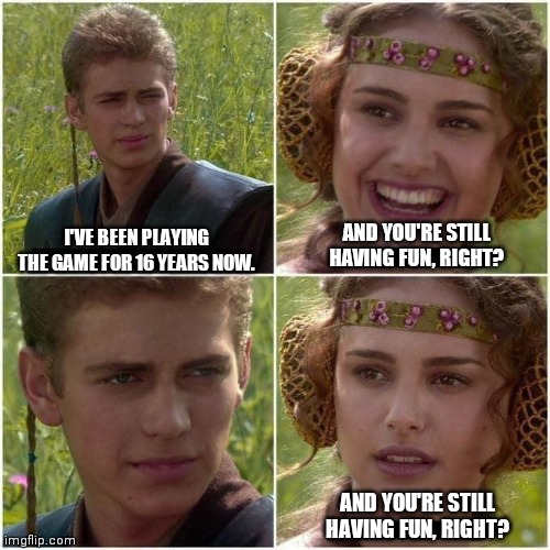 Anakin and Padme | AND YOU'RE STILL HAVING FUN, RIGHT? I'VE BEEN PLAYING THE GAME FOR 16 YEARS NOW. AND YOU'RE STILL HAVING FUN, RIGHT? | image tagged in anakin and padme | made w/ Imgflip meme maker