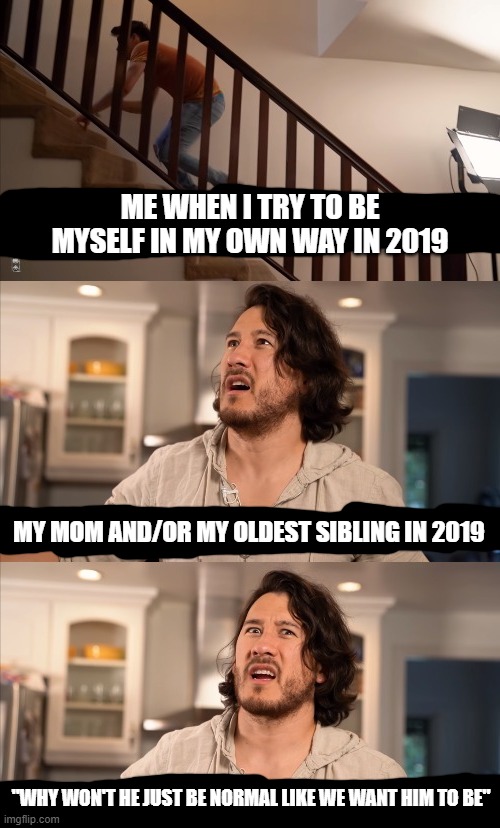This is literally my life during 2019 in general and holy shit i hated it so much i was literally about to jump off a cliff with | ME WHEN I TRY TO BE MYSELF IN MY OWN WAY IN 2019; MY MOM AND/OR MY OLDEST SIBLING IN 2019; "WHY WON'T HE JUST BE NORMAL LIKE WE WANT HIM TO BE" | image tagged in markiplier,memes,funny,relatable,2019,dank memes | made w/ Imgflip meme maker