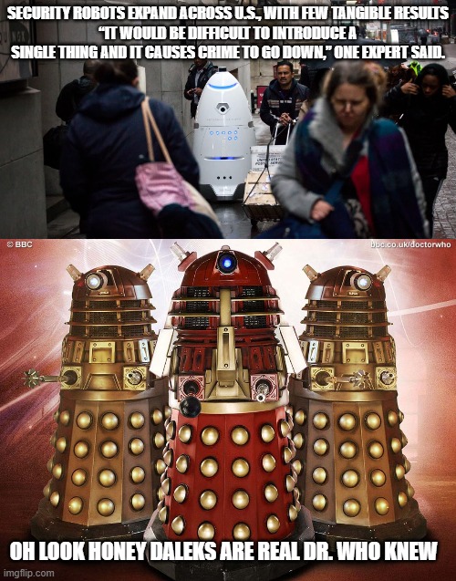 Who Knew? | SECURITY ROBOTS EXPAND ACROSS U.S., WITH FEW TANGIBLE RESULTS
“IT WOULD BE DIFFICULT TO INTRODUCE A SINGLE THING AND IT CAUSES CRIME TO GO DOWN,” ONE EXPERT SAID. OH LOOK HONEY DALEKS ARE REAL DR. WHO KNEW | image tagged in daleks,dr who | made w/ Imgflip meme maker