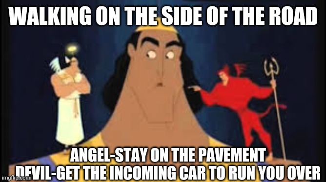 Kronk Shoulder Angel/Devil | WALKING ON THE SIDE OF THE ROAD; ANGEL-STAY ON THE PAVEMENT
DEVIL-GET THE INCOMING CAR TO RUN YOU OVER | image tagged in kronk shoulder angel/devil | made w/ Imgflip meme maker