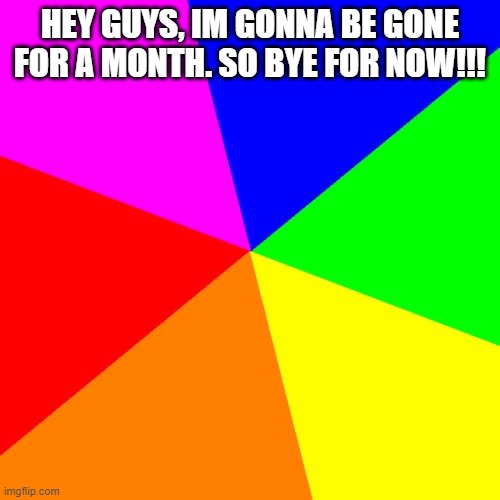 Blank Colored Background |  HEY GUYS, IM GONNA BE GONE FOR A MONTH. SO BYE FOR NOW!!! | image tagged in memes,blank colored background | made w/ Imgflip meme maker