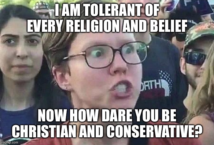 Triggered Liberal | I AM TOLERANT OF EVERY RELIGION AND BELIEF NOW HOW DARE YOU BE CHRISTIAN AND CONSERVATIVE? | image tagged in triggered liberal | made w/ Imgflip meme maker