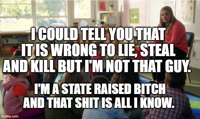 Teachers TvLand | I COULD TELL YOU THAT IT IS WRONG TO LIE, STEAL AND KILL BUT I'M NOT THAT GUY. I'M A STATE RAISED BITCH AND THAT SHIT IS ALL I KNOW. | image tagged in teachers tvland | made w/ Imgflip meme maker