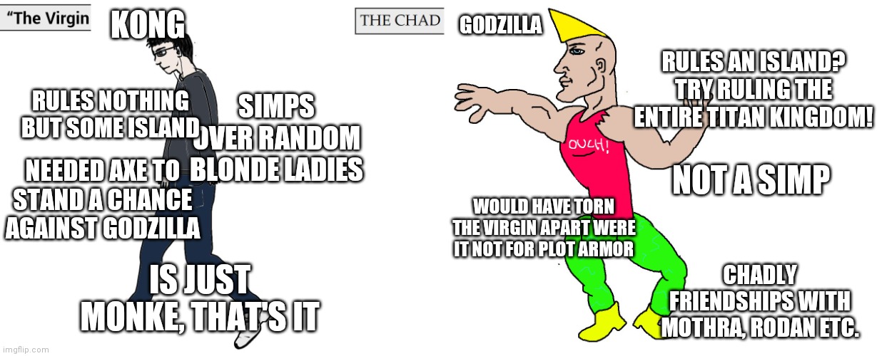 Ik this kind of meme is dead but IDC | KONG; GODZILLA; RULES AN ISLAND? TRY RULING THE ENTIRE TITAN KINGDOM! RULES NOTHING BUT SOME ISLAND; SIMPS OVER RANDOM BLONDE LADIES; NOT A SIMP; NEEDED AXE TO STAND A CHANCE AGAINST GODZILLA; WOULD HAVE TORN THE VIRGIN APART WERE IT NOT FOR PLOT ARMOR; IS JUST MONKE, THAT'S IT; CHADLY FRIENDSHIPS WITH MOTHRA, RODAN ETC. | image tagged in virgin and chad,godzilla,kong | made w/ Imgflip meme maker