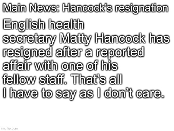 Blank White Template | Main News: Hancock’s resignation English health secretary Matty Hancock has resigned after a reported affair with one of his fellow staff. T | image tagged in blank white template | made w/ Imgflip meme maker