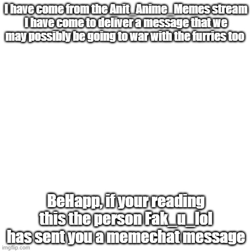 Important message | I have come from the Anit_Anime_Memes stream
I have come to deliver a message that we may possibly be going to war with the furries too; BeHapp, if your reading this the person Fak_u_lol has sent you a memechat message | image tagged in memes,blank transparent square,message,anit_furry | made w/ Imgflip meme maker