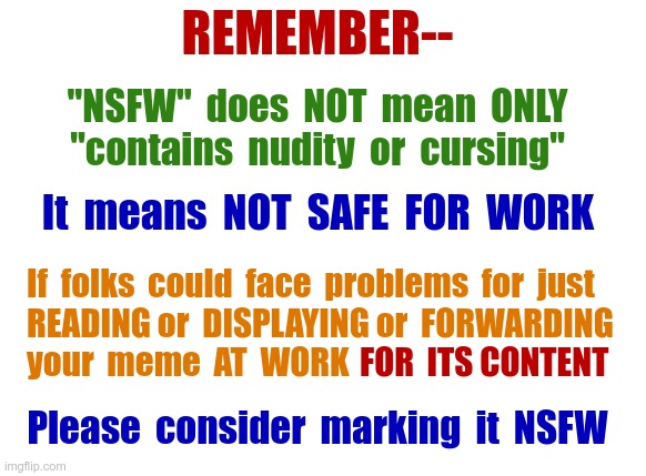 Marking As NSFW | REMEMBER--; "NSFW"  does  NOT  mean  ONLY
"contains  nudity  or  cursing"; It  means  NOT  SAFE  FOR  WORK; If  folks  could  face  problems  for  just
READING or  DISPLAYING or  FORWARDING
your  meme  AT  WORK; FOR  ITS CONTENT; Please  consider  marking  it  NSFW | image tagged in meme content advice,rick75230 | made w/ Imgflip meme maker