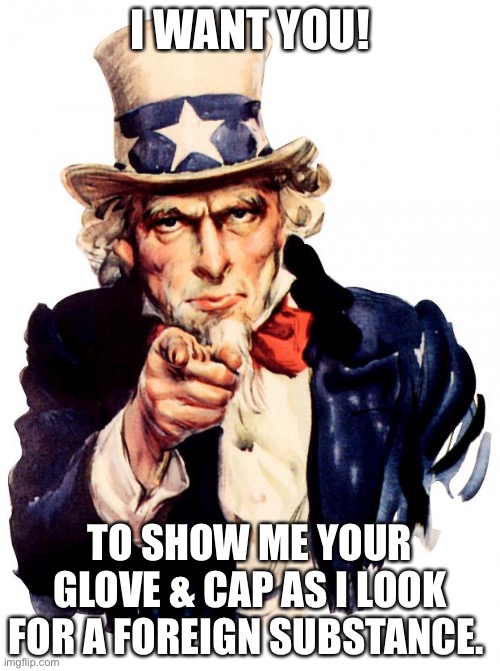 Uncle Sam | I WANT YOU! TO SHOW ME YOUR GLOVE & CAP AS I LOOK FOR A FOREIGN SUBSTANCE. | image tagged in memes,uncle sam | made w/ Imgflip meme maker