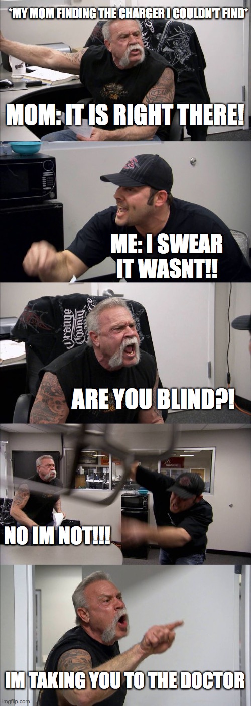 I swear it do be like this tho |  *MY MOM FINDING THE CHARGER I COULDN'T FIND*; MOM: IT IS RIGHT THERE! ME: I SWEAR IT WASNT!! ARE YOU BLIND?! NO IM NOT!!! IM TAKING YOU TO THE DOCTOR | image tagged in memes,american chopper argument,moms | made w/ Imgflip meme maker