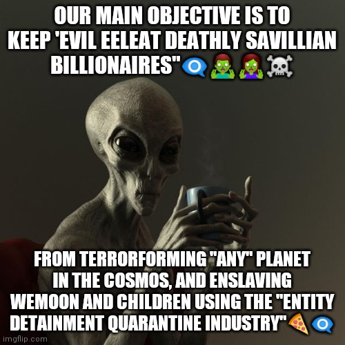 Alien Disclosure | OUR MAIN OBJECTIVE IS TO KEEP 'EVIL EELEAT DEATHLY SAVILLIAN BILLIONAIRES"👁️‍🗨️🧟‍♂️🧟‍♀️☠️; FROM TERRORFORMING "ANY" PLANET IN THE COSMOS, AND ENSLAVING WEMOON AND CHILDREN USING THE "ENTITY DETAINMENT QUARANTINE INDUSTRY"🍕👁️‍🗨️ | image tagged in aliens | made w/ Imgflip meme maker