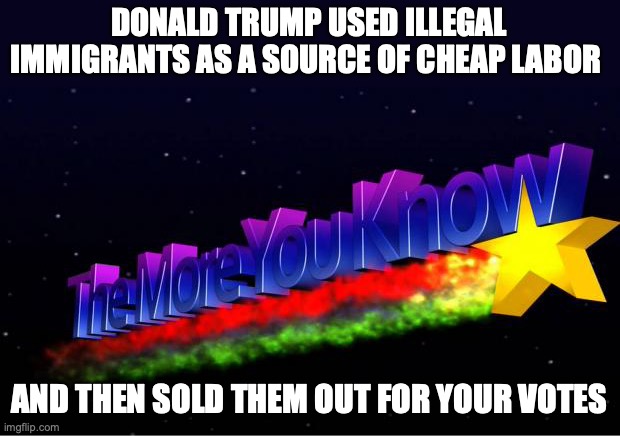 The More You Know | DONALD TRUMP USED ILLEGAL IMMIGRANTS AS A SOURCE OF CHEAP LABOR; AND THEN SOLD THEM OUT FOR YOUR VOTES | image tagged in the more you know | made w/ Imgflip meme maker