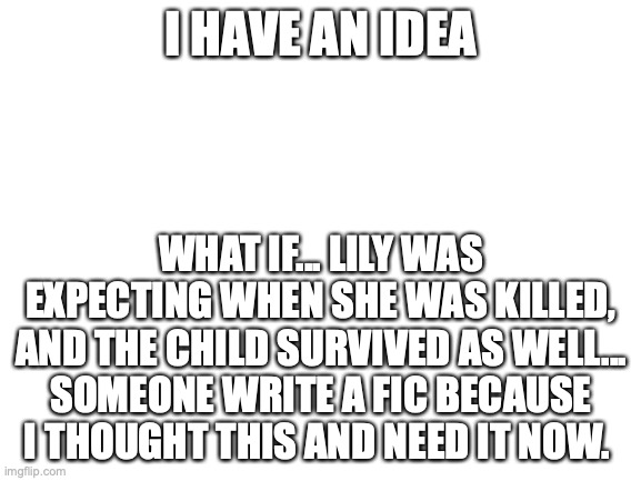 Don't yell at me, I know its not true and can't be but hey, who cares | I HAVE AN IDEA; WHAT IF... LILY WAS EXPECTING WHEN SHE WAS KILLED, AND THE CHILD SURVIVED AS WELL... SOMEONE WRITE A FIC BECAUSE I THOUGHT THIS AND NEED IT NOW. | image tagged in blank white template | made w/ Imgflip meme maker
