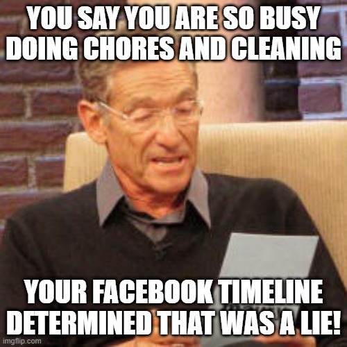 Your facebook timeline determined that was a lie | YOU SAY YOU ARE SO BUSY DOING CHORES AND CLEANING; YOUR FACEBOOK TIMELINE DETERMINED THAT WAS A LIE! | image tagged in maury povitch,people lie about being busy,lie about being busy,when your friend lies,lying,lies | made w/ Imgflip meme maker