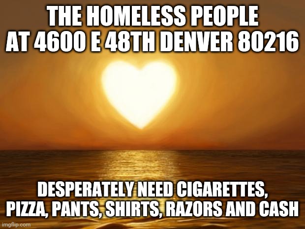 Please give today | THE HOMELESS PEOPLE AT 4600 E 48TH DENVER 80216; DESPERATELY NEED CIGARETTES, PIZZA, PANTS, SHIRTS, RAZORS AND CASH | image tagged in love | made w/ Imgflip meme maker