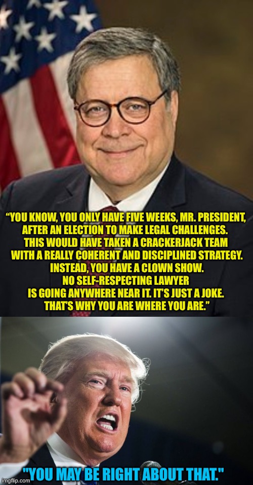 Barr to Trump | “YOU KNOW, YOU ONLY HAVE FIVE WEEKS, MR. PRESIDENT, 
AFTER AN ELECTION TO MAKE LEGAL CHALLENGES.  
THIS WOULD HAVE TAKEN A CRACKERJACK TEAM 
WITH A REALLY COHERENT AND DISCIPLINED STRATEGY.
 INSTEAD, YOU HAVE A CLOWN SHOW. 
NO SELF-RESPECTING LAWYER 
IS GOING ANYWHERE NEAR IT. IT’S JUST A JOKE. 
THAT’S WHY YOU ARE WHERE YOU ARE.”; "YOU MAY BE RIGHT ABOUT THAT." | image tagged in bill barr wiki image,donald trump | made w/ Imgflip meme maker