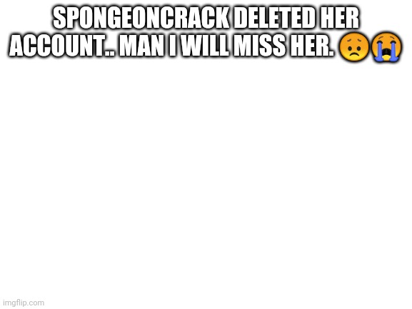 Did you have to go? | SPONGEONCRACK DELETED HER ACCOUNT.. MAN I WILL MISS HER. 😞😭 | image tagged in blank white template,spongebob,rip,weird | made w/ Imgflip meme maker