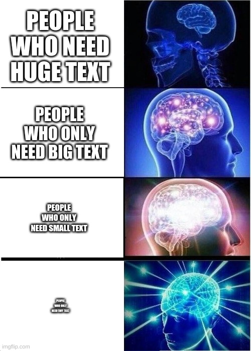 Brain Expand, Text Shrink | PEOPLE WHO NEED HUGE TEXT; PEOPLE WHO ONLY NEED BIG TEXT; PEOPLE WHO ONLY NEED SMALL TEXT; PEOPLE WHO ONLY NEED TINY TEXT | image tagged in memes,expanding brain | made w/ Imgflip meme maker