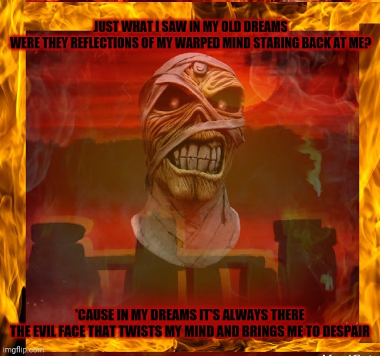 Eddie | JUST WHAT I SAW IN MY OLD DREAMS
WERE THEY REFLECTIONS OF MY WARPED MIND STARING BACK AT ME? 'CAUSE IN MY DREAMS IT'S ALWAYS THERE
THE EVIL FACE THAT TWISTS MY MIND AND BRINGS ME TO DESPAIR | image tagged in iron maiden,heavy metal,eddie,666,the number of the beast | made w/ Imgflip meme maker