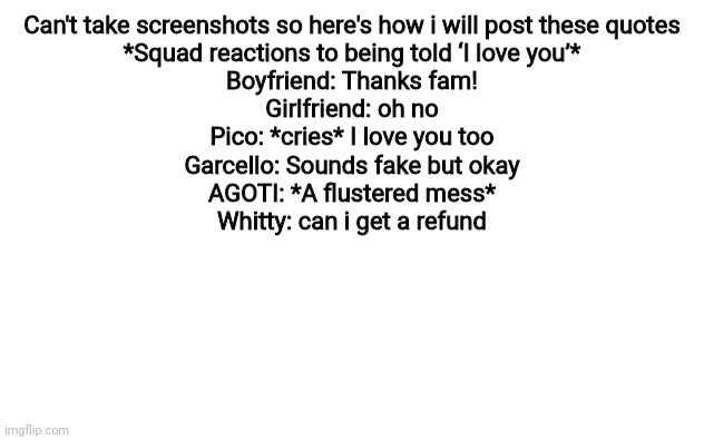 White Screen | Can't take screenshots so here's how i will post these quotes
*Squad reactions to being told ‘I love you’*
Boyfriend: Thanks fam!
Girlfriend: oh no
Pico: *cries* I love you too
Garcello: Sounds fake but okay
AGOTI: *A flustered mess*
Whitty: can i get a refund | image tagged in white screen | made w/ Imgflip meme maker