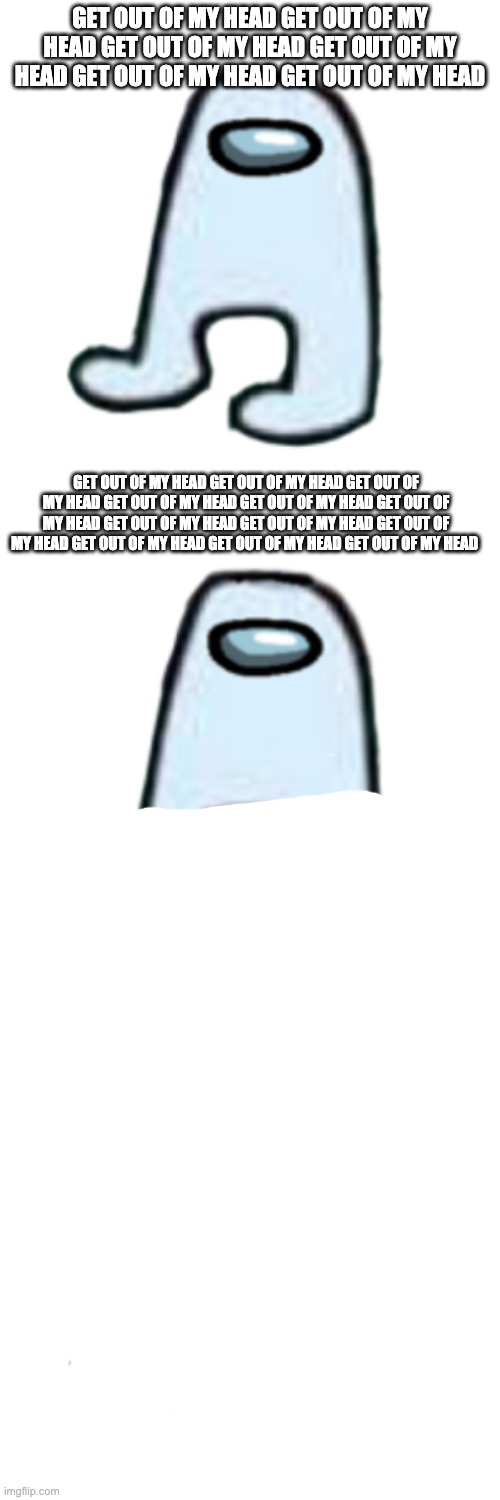 GET OUT OF MY HEAD GET OUT OF MY HEAD GET OUT OF MY HEAD GET OUT OF MY HEAD GET OUT OF MY HEAD GET OUT OF MY HEAD; GET OUT OF MY HEAD GET OUT OF MY HEAD GET OUT OF MY HEAD GET OUT OF MY HEAD GET OUT OF MY HEAD GET OUT OF MY HEAD GET OUT OF MY HEAD GET OUT OF MY HEAD GET OUT OF MY HEAD GET OUT OF MY HEAD GET OUT OF MY HEAD GET OUT OF MY HEAD | image tagged in amogus | made w/ Imgflip meme maker