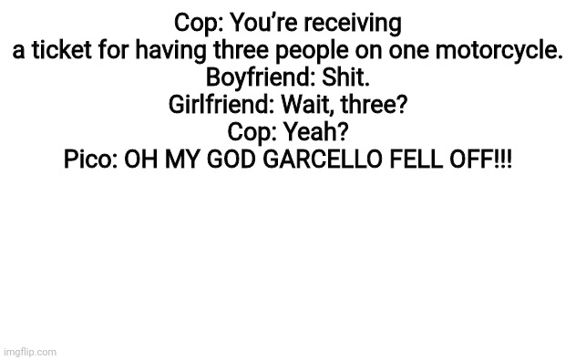 Aaaaaa | Cop: You’re receiving a ticket for having three people on one motorcycle.
Boyfriend: Shit.
Girlfriend: Wait, three?
Cop: Yeah?
Pico: OH MY GOD GARCELLO FELL OFF!!! | image tagged in white screen | made w/ Imgflip meme maker