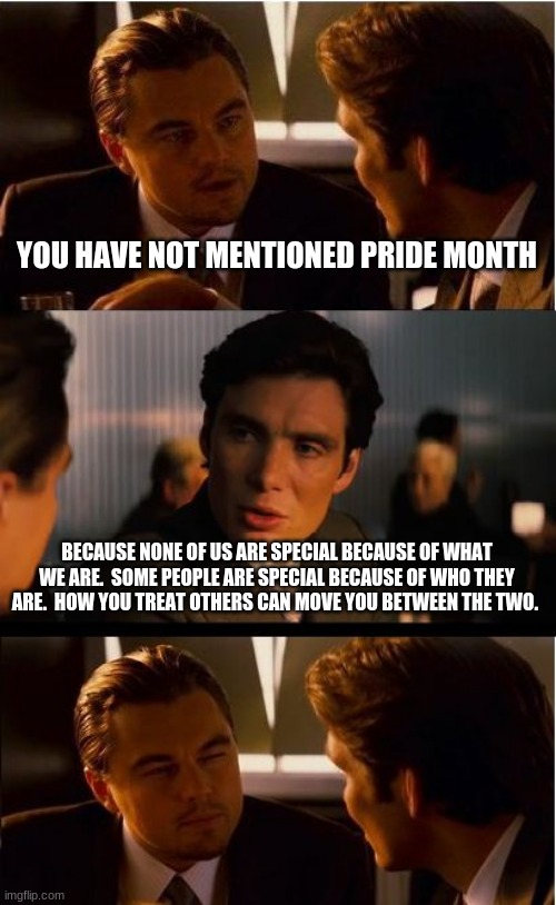 Find a better reason to be proud | YOU HAVE NOT MENTIONED PRIDE MONTH; BECAUSE NONE OF US ARE SPECIAL BECAUSE OF WHAT WE ARE.  SOME PEOPLE ARE SPECIAL BECAUSE OF WHO THEY ARE.  HOW YOU TREAT OTHERS CAN MOVE YOU BETWEEN THE TWO. | image tagged in memes,inception,pride month is divisive,just be you,no pride needed,no one cares about your sexuality | made w/ Imgflip meme maker