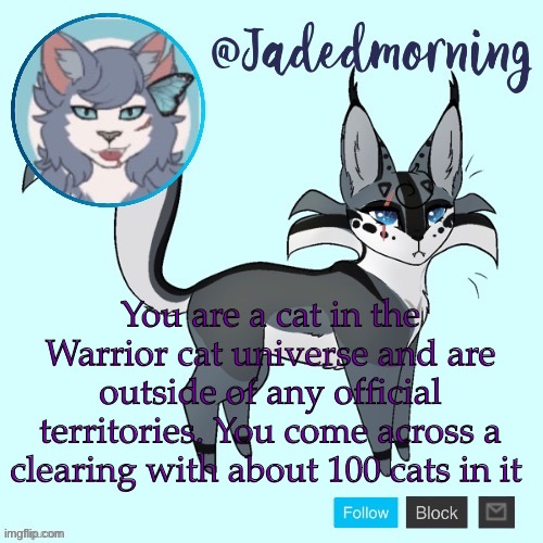 Please follow Warrior cats laws of physics, thank you | You are a cat in the Warrior cat universe and are outside of any official territories. You come across a clearing with about 100 cats in it | image tagged in jade s warrior cats announcement template | made w/ Imgflip meme maker